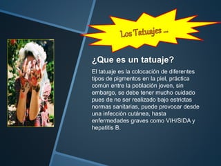 ¿Que es un tatuaje?
El tatuaje es la colocación de diferentes
tipos de pigmentos en la piel, práctica
común entre la población joven, sin
embargo, se debe tener mucho cuidado
pues de no ser realizado bajo estrictas
normas sanitarias, puede provocar desde
una infección cutánea, hasta
enfermedades graves como VIH/SIDA y
hepatitis B.
 