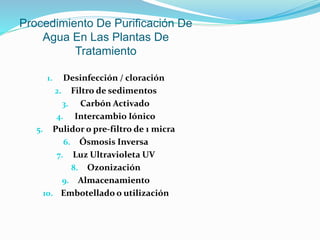 Procedimiento De Purificación De
Agua En Las Plantas De
Tratamiento
1. Desinfección / cloración
2. Filtro de sedimentos
3. Carbón Activado
4. Intercambio Iónico
5. Pulidor o pre-filtro de 1 micra
6. Ósmosis Inversa
7. Luz Ultravioleta UV
8. Ozonización
9. Almacenamiento
10. Embotellado o utilización
 
