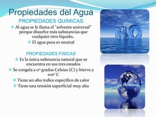 Propiedades del Agua
PROPIEDADES QUIMICAS
 Al agua se le llama el "solvente universal"
porque disuelve más substancias que
cualquier otro líquido..
 El agua pura es neutral
PROPIEDADES FISICAS
 Es la única substancia natural que se
encuentra en sus tres estados
 Se congela a 0o grados Celsius (C) y hierve a
100o C
 Tiene un alto índice específico de calor
 Tiene una tensión superficial muy alta
 