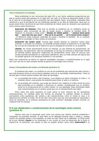 Tema 0 Introducción a la sociología
Estos problemas no son exclusivos del siglo XIX y, por tanto, podemos preguntarnos por
qué la ciencia social sólo aparece en el siglo XXI, por qué, si la física se desarrolla desde el XVI,
en el caso de la sociología y de la economía hay que esperar tanto. Una posible respuesta hace
referencia a que la percepción de los problemas sociales no es fácil de desarrollar, para que un
grupo social tome conciencia de que tiene problemas de índole social es necesario que aparezcan
como mínimo estos fenómenos:
Superación del fatalismo. Para que se perciba la existencia de un problema social es
necesario estar convencido de que se puede actuar y mejorar la realidad social. El
fatalismo va asociado a ideas como “ Siempre ha habido pobres” , “ siempre habrá gente
sola” , “ para esto hay que nacer” , “Dios así lo ha querido” , “ así lo hemos hecho siempre”
. El fatalismo niega cualquier capacidad de actuar y cambiar la realidad. En un contexto
fatalista la sociología no tiene campo de actuación.
Aceleración del cambio social. Cuando algo cambia deprisa es necesario actuar para
entender y controlar los cambios. La sociedad europea empezó a acelerarse en el siglo XIX,
fue uno de los momentos de la historia en que la sociedad se convirtió en un problema.
Libertad. No existe pensamiento social sin libertad, ya sea libertad de pensamiento, de
expresión, de publicación. Sólo las sociedades en las que se comenzó a desarrollar formas
de libertad política generaron tradiciones de pensamiento social. Esto no excluye que
existan grandes pensadores en regímenes totalitarios, pero se trata siempre de figuras que
no pueden generar una disciplina científica ni una escuela.
Estas tres condiciones se dieron en algunas sociedades europeas y norteamericanas en el siglo
XIX y por eso fue en este contexto donde se generó la sociología como ciencia.
Anexo 3 El problema del orden y la libertad (práctica 2)
El problema del orden y el conflicto es uno de los problemas que estructuran esta ciencia y
que está presente tanto en sus primeros debates como en la sociología contemporánea. Tanto es
así que para muchos autores existen dos tipos de sociología:
a) La sociología del orden o del consenso, cuyo objetivo es lograr mantener el orden y la
cohesión social y que analiza los sistemas para evitar el caos y el conflicto.
b) La sociología del conflicto, que juzga de manera muy negativa al orden social tal como
está articulado en la realidad y preconiza su cambio, considerando que el conflicto
social es la consecuencia de un orden injusto, no una patología. Estos sociólogos están
más comprometidos con el cambio social que con el mantenimiento del orden.
Entre estos dos polos opuestos se suele ubicar la gran mayoría de los pensadores
contemporáneos. En realidad estas dos formas de entender la realidad reflejan la tensión
permanente entre partidarios del cambio y del mantenimiento, entre el miedo al caos y la
esperanza de cambiar el orden. No es tan fácil como decir que hay una sociología de izquierdas y
otras de derechas, en la práctica pensadores de toda condición ideológica pueden coincidir en
cualquiera de los campos.
0-4 Los obstáculos y condicionantes de la sociología como ciencia
(práctica 4)
Hemos visto que la sociología nace como una ciencia que intenta resolver problemas e
interpretar los procesos sociales. A esta labor se ha dedicado durante siglo y medio y, aunque
cuenta con grandes éxitos a sus espaldas, su éxito ha sido menor de lo esperado. La física social
de la que hablaba Comte no ha alcanzado ni con mucho el nivel de desarrollo de la física ni
siquiera de la economía. Las causas no sólo se pueden atribuir como hacía Dahrendorf a la
 