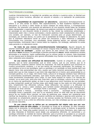Tema 0 Introducción a la sociología
nuestras interpretaciones, la cantidad de variables que afectan a nuestros actos, la libertad que
tenemos los seres humanos, dificultan sin solución el estudio y la realización de predicciones
sociales.
La imposibilidad de experimentar en laboratorio. Laboratorio etimológicamente se
refiere a un sitio donde se labora. Más específicamente, la Real Academia Española llama
laboratorio a la oficina o taller donde se hacen trabajos de índole técnica, o investigaciones
científicas. Por extensión una situación de laboratorio es una situación donde todas las variables
están manipuladas y supervisadas, de manera que podemos controlar los procesos. Un laboratorio
en psicología es una situación donde el entorno es fijo, donde las condiciones ambientales o
relacionales están más o menos controladas y donde podemos medir aisladamente cómo afecta
una variable, por ejemplo, un tipo de motivación concreta para un grupo determinado. La
sociología, por motivos obvios, no cuenta con la posibilidad de trabajar en laboratorio. Es cierto
que la expresión laboratorio social se utiliza con frecuencia y hace referencia a pequeñas
comunidades muy conocidas, muy estudiadas, donde podemos aplicar, por ejemplo, políticas
experimentales, controlando más o menos todos los impactos. Sin embargo, realmente no existe
nada parecido a un laboratorio social.
Se trata de una ciencia extraordinariamente heterogénea. Alguien después de
intentar inútilmente definir la sociología sin excluir ninguna línea de trabajo, la ha definido como
“lo que hacen los sociólogos” , puesto que dentro de esta ciencia nos encontramos desde
estudiosos micro cercanos a la psicología a grandes pensadores macro; desde estadísticos sociales
aficionados a la medición, hasta cualitativistas que no utilizan jamás un número. Esta diversidad
es una riqueza para la disciplina, pero genera dificultades muy fuertes a la hora de desarrollar una
labor coherente como disciplina.
Es una ciencia con dificultad de demarcación. Cuando se pregunta en clase, por
ejemplo, qué es tener personalidad, qué es tener cultura, qué es una actitud, que es el
temperamento, podemos obtener cientos de respuestas. Se trata de palabras que utilizamos en
nuestra conversación cotidiana, y a las que hemos ido asociando significados. Sin embargo, su
uso cotidiano no es el uso sociológico, para un psicólogo o un sociólogo no tiene sentido decir que
alguien tiene más personalidad que otro, puesto que todos tenemos personalidad, si acaso se
puede decir que es más inseguro o que tiene más seguridad en sí mismo, pero personalidad es un
concepto genérico, no un rasgo. Del mismo modo, cultura en el lenguaje cotidiano hace referencia
a conocimientos socialmente valorados, Juan tiene mucha cultura quiere decir que Juan conoce
cosas socialmente consideradas como cultas. Si Juan fuese experto en motos o en noticias del
corazón, ya no sería culto, sería otra cosa. Pues bien, para un sociólogo, cultura no es eso, cultura
es un marco de significación global, es todo lo que adquirimos como miembros de una sociedad,
es algo compartido, puede ser muchas cosas, pero desde luego no hay nadie con más cultura que
otro, simplemente hay diferentes culturas. Estas reflexiones nos acercan a la dificultad de
diferenciar a la ciencia y saber cotidiano, pero también existen dificultades para distinguir a la
sociología de otras ciencias: sociología frente a psicología, sociología frente a antropología,
sociología frente a historia, sociología frente a economía, sociología frente a historia,
sociología frente a geografía. Creo que no es necesario entrar en todo este tipo de discusiones
acerca de los límites entre ciencias, se trata de polémicas que, aunque son necesarias para
clarificar las disciplinas, en el fondo encubren conflictos de intereses y guerras entre gremios. Lo
importante es simplemente advertir que en las ciencias sociales las fronteras entre lo que es
ciencia y lo que no lo es y entre la s diferentes ciencias, son más complejas que las que existen en
las ciencias naturales.
Es una ciencia que se define por su concepción del objeto más que por una
delimitación clara de este objeto. La sociología se ocupa de la sociedad. En esto comparte
objeto con la economía, la antropología, el derecho, la psicología social, la historia, la geografía
humana etc. etc. Todas ellas pueden coincidir en el estudio del mismo fenómeno, pero cada una
de ellas interpreta al fenómeno social desde una perspectiva diferente. Un economista y un
sociólogo entienden la realidad de manera diferente: para el primero la sociedad es un conjunto
de actores racionales que se relacionan siguiendo estrategias de optimización, estrategias que
 