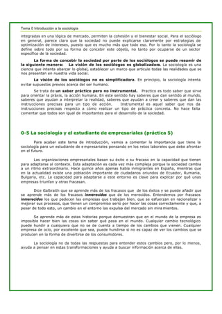 Tema 0 Introducción a la sociología
integradas en una lógica de mercado, permiten la cohesión y el bienestar social. Para el sociólogo
en general, parece claro que la sociedad no puede explicarse claramente por estrategias de
optimización de intereses, puesto que es mucho más que todo eso. Por lo tanto la sociología se
define sobre todo por su forma de concebir este objeto, no tanto por ocuparse de un sector
específico de la sociedad.
La forma de concebir la sociedad por parte de los sociólogos se puede resumir de
la siguiente manera: La visión de los sociólogos es globalizadora. La sociología es una
ciencia que intenta abarcar lo global, establecer un marco que articule todas las realidades que se
nos presentan en nuestra vida social.
La visión de los sociólogos no es simplificadora. En principio, la sociología intenta
evitar supuestos previos acerca del ser humano.
Se trata de un saber práctico pero no instrumental. Practico es todo saber que sirve
para orientar la práxis, la acción humana. En este sentido hay saberes que dan sentido al mundo,
saberes que ayudan a interpretar la realidad, saberes que ayudan a crear y saberes que dan las
instrucciones precisas para un tipo de acción. Instrumental es aquel saber que nos da
instrucciones precisas respecto a cómo realizar un tipo de práctica concreta. No hace falta
comentar que todos son igual de importantes para el desarrollo de la sociedad.
0-5 La sociología y el estudiante de empresariales (práctica 5)
Para acabar este tema de introducción, vamos a comentar la importancia que tiene la
sociología para un estudiante de e mpresariales pensando en los retos laborales que debe afrontar
en el futuro.
Las organizaciones empresariales basan su éxito o su fracaso en la capacidad que tienen
para adaptarse al contexto. Esta adaptación es cada vez más compleja porque la sociedad cambia
a un ritmo extraordinario. Hace quince años apenas había inmigrantes en España, mientras que
en la actualidad existe una población importante de ciudadanos oriundos de Ecuador, Rumania,
Bulgaria, etc. La capacidad para adaptarse a este entorno es clave para explicar por qué unas
empresas triunfan y otras fracasan.
Dice Galbraith que se aprende más de los fracasos que de los éxitos y se puede añadir que
se aprende más de los fracasos inmerecidos que de los merecidos. Entendemos por fracasos
inmerecidos los que padecen las empresas que trabajan bien, que se esfuerzan en racionalizar y
mejorar sus procesos, que tienen un compromiso serio por hacer las cosas correctamente y que, a
pesar de todo esto, un cambio en el entorno las expulsa del mercado sin mira mientos.
Se aprende más de estas historias porque demuestran que en el mundo de la empresa es
imposible hacer bien las cosas sin saber qué pasa en el mundo. Cualquier cambio tecnológico
puede hundir a cualquiera que no se de cuenta a tiempo de los cambios que vienen. Cualquier
empresa de ocio, por excelente que sea, puede hundirse si no es capaz de ver los cambios que se
producen en la forma de divertirse de los consumidores.
La sociología no da todas las respuestas para entender estos cambios pero, por lo menos,
ayuda a pensar en estas transformaciones y ayuda a buscar información acerca de ellas.
 