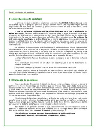 Tema 0 Introducción a la sociología
0-1 Introducción a la sociología
La primera vez que un sociólogo se plantea seriamente la utilidad de la sociología suele
ser cuando alguien le pregunta para qué sirve su carrera. Parece una pregunta simple, pero es
seguramente la más difícil de contestar y pocos podrían hacerlo en dos o tres frases, sería
necesario hablar un buen rato.
El que no se pueda responder con facilidad no quiere decir que la sociología no
valga para nada. Tampoco sabemos responder para qué sirve el amor y no parecemos tener
problemas en enamorarnos y desenamorarnos con cierta facilidad. Muchas de las cosas más
importantes de la vida no están claramente definidas. Otras ciencias como la historia, la
antropología, la psicología, la crítica literaria, la misma economía, tienen problemas para
explicar su utilidad última y no por ello son inútiles. Se trata de saberes que se elevan un poco del
terreno, y cuya aplicación es, al mismo tiempo, más amplia pero menos específica que los saberes
instrumentales.
Sin embargo, es imprescindible que los alumnos/as de empresariales tengan unas nociones
mínimas respecto a la definición de la asignatura, no tanto porque vayan a ser productores de
conocimiento socioló gico, como por el hecho de que en su futuro profesional, en su día a día
laboral y en su vida social como ciudadanos, van a ser consumidores de saber sociológico. En este
sentido, delimitar claramente el concepto de sociología les va a resultar útil para:
Localizar eficazmente fuentes de datos de carácter sociológico si así lo demanda su futuro
trabajo.
Poder interactuar eficazmente en el futuro con sociólogos/as si así lo demandara su
contexto profesional.
Comprender conceptos y procesos que van a afectar intensamente a su futuro.
Por estos motivos, vamos a desarrollar un cierto esfuerzo para definir con claridad el
concepto de sociología, esquivando los debates que, a pesar de ser sugerentes, no añaden mucho
valor al estudiante de empresariales.
0-2 Concepto de sociología
Existen cientos de definiciones de sociología, tantas como sociólogos, en unas se centra la
definición en lo que la sociología es, mientras que en otras se habla sobre todo de lo que la
sociología debe llegar a ser, unas hablan de la sociología como una ciencia que explica la sociedad
y otras como la ciencia del comportamiento en la sociedad. En estos apuntes no se van a
desarrollar toda esta profusión de definiciones, simplemente se va a realizar un comentario sobre
algunas de las más conocidas y luego se va a proponer una definición de sociología que pueda ser
útil para el estudiante de empresariales.
Etimológicamente la palabra sociología es anómala, de hecho proviene de un matrimonio
extraño entre el latín y el griego (socius ,palabra latina que significa compañero, semejante y
logos, palabra griega que significa discurso razón). Se trata de un término acuñado por Comte
para sustituir al de física social que se había utilizado hasta el momento.
Max Weber es un pensador alemán al que tradicionalmente se suele reconocer como el
padre de la sociología moderna, mérito que comparte con el sociólogo francés Emile Durkheim.
Este autor defiende en su libro Economía y Sociedad que la Sociología es
“Una ciencia que pretende entender, interpretándola, la acción social para
de esa manera explicarla causalmente en su desarrollo y efectos”
 