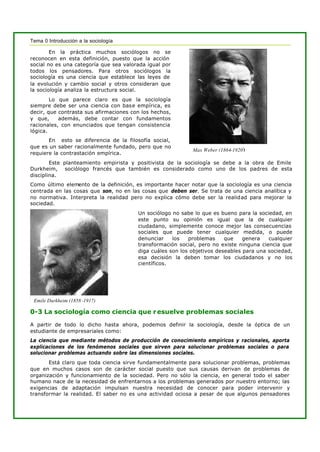 Tema 0 Introducción a la sociología
En la práctica muchos sociólogos no se
reconocen en esta definición, puesto que la acción
social no es una categoría que sea valorada igual por
todos los pensadores. Para otros sociólogos la
sociología es una ciencia que establece las leyes de
la evolución y cambio social y otros consideran que
la sociología analiza la estructura social.
Lo que parece claro es que la sociología
siempre debe ser una ciencia con base empírica, es
decir, que contrasta sus afirmaciones con los hechos,
y que, además, debe contar con fundamentos
racionales, con enunciados que tengan consistencia
lógica.
En esto se diferencia de la filosofía social,
que es un saber racionalmente fundado, pero que no
requiere la contrastación empírica.
Este planteamiento empirista y positivista de la sociología se debe a la obra de Emile
Durkheim, sociólogo francés que también es considerado como uno de los padres de esta
disciplina.
Como último elemento de la definición, es importante hacer notar que la sociología es una ciencia
centrada en las cosas que son, no en las cosas que deben ser. Se trata de una ciencia analítica y
no normativa. Interpreta la realidad pero no explica cómo debe ser la realidad para mejorar la
sociedad.
Un sociólogo no sabe lo que es bueno para la sociedad, en
este punto su opinión es igual que la de cualquier
ciudadano, simplemente conoce mejor las consecuencias
sociales que puede tener cualquier medida, o puede
denunciar los problemas que genera cualquier
transformación social, pero no existe ninguna ciencia que
diga cuáles son los objetivos deseables para una sociedad,
esa decisión la deben tomar los ciudadanos y no los
científicos.
0-3 La sociología como ciencia que resuelve problemas sociales
A partir de todo lo dicho hasta ahora, podemos definir la sociología, desde la óptica de un
estudiante de empresariales como:
La ciencia que mediante métodos de producción de conocimiento empíricos y racionales, aporta
explicaciones de los fenómenos sociales que sirven para solucionar problemas sociales o para
solucionar problemas actuando sobre las dimensiones sociales.
Está claro que toda ciencia sirve fundamentalmente para solucionar problemas, problemas
que en muchos casos son de carácter social puesto que sus causas derivan de problemas de
organización y funcionamiento de la sociedad. Pero no sólo la ciencia, en general todo el saber
humano nace de la necesidad de enfrentarnos a los problemas generados por nuestro entorno; las
exigencias de adaptación impulsan nuestra necesidad de conocer para poder intervenir y
transformar la realidad. El saber no es una actividad ociosa a pesar de que algunos pensadores
Max Weber (1864-1920)
Emile Durkheim (1858 -1917)
 