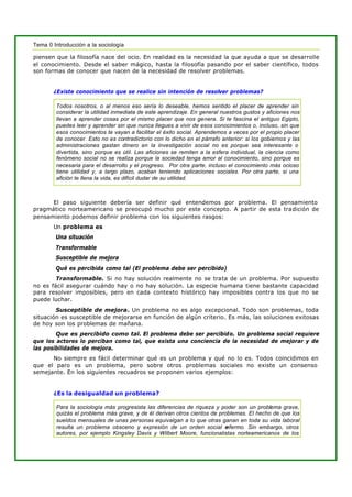 Tema 0 Introducción a la sociología
piensen que la filosofía nace del ocio. En realidad es la necesidad la que ayuda a que se desarrolle
el conocimiento. Desde el saber mágico, hasta la filosofía pasando por el saber científico, todos
son formas de conocer que nacen de la necesidad de resolver problemas.
¿Existe conocimiento que se realice sin intención de resolver problemas?
Todos nosotros, o al menos eso sería lo deseable, hemos sentido el placer de aprender sin
considerar la utilidad inmediata de este aprendizaje. En general nuestros gustos y aficiones nos
llevan a aprender cosas por el mismo placer que nos genera. Si te fascina el antiguo Egipto,
puedes leer y aprender sin que nunca llegues a vivir de esos conocimientos o, incluso, sin que
esos conocimientos te vayan a facilitar el éxito social. Aprendemos a veces por el propio placer
de conocer. Esto no es contradictorio con lo dicho en el párrafo anterior: si los gobiernos y las
administraciones gastan dinero en la investigación social no es porque sea interesante o
divertida, sino porque es útil. Las aficiones se remiten a la esfera individual, la ciencia como
fenómeno social no se realiza porque la sociedad tenga amor al conocimiento, sino porque es
necesaria para el desarrollo y el progreso. Por otra parte, incluso el conocimiento más ocioso
tiene utilidad y, a largo plazo, acaban teniendo aplicaciones sociales. Por otra parte, si una
afición te llena la vida, es difícil dudar de su utilidad.
El paso siguiente debería ser definir qué entendemos por problema. El pensamiento
pragmático norteamericano se preocupó mucho por este concepto. A partir de esta tradición de
pensamiento podemos definir problema con los siguientes rasgos:
Un problema es
Una situación
Transformable
Susceptible de mejora
Qué es percibida como tal (El problema debe ser percibido)
Transformable. Si no hay solución realmente no se trata de un problema. Por supuesto
no es fácil asegurar cuándo hay o no hay solución. La especie humana tiene bastante capacidad
para resolver imposibles, pero en cada contexto histórico hay imposibles contra los que no se
puede luchar.
Susceptible de mejora. Un problema no es algo excepcional. Todo son problemas, toda
situación es susceptible de mejorarse en función de algún criterio. Es más, las soluciones exitosas
de hoy son los problemas de mañana.
Que es percibido como tal. El problema debe ser percibido. Un problema social requiere
que los actores lo perciban como tal, que exista una conciencia de la necesidad de mejorar y de
las posibilidades de mejora.
No siempre es fácil determinar qué es un problema y qué no lo es. Todos coincidimos en
que el paro es un problema, pero sobre otros problemas sociales no existe un consenso
semejante. En los siguientes recuadros se proponen varios ejemplos:
¿Es la desigualdad un problema?
Para la sociología más progresista las diferencias de riqueza y poder son un problema grave,
quizás el problema más grave, y de él derivan otros cientos de problemas. El hecho de que los
sueldos mensuales de unas personas equivalgan a lo que otras ganan en toda su vida laboral
resulta un problema obsceno y expresión de un orden social enfermo. Sin embargo, otros
autores, por ejemplo Kingsley Davis y Wilbert Moore, funcionalistas norteamericanos de los
 