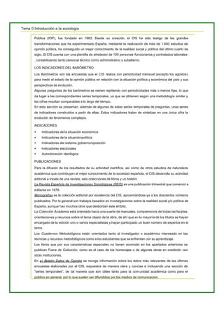 Tema 0 Introducción a la sociología
Pública (IOP), fue fundado en 1963. Desde su creación, el CIS ha sido testigo de las grandes
transformaciones que ha experimentado España, mediante la realización de más de 1.600 estudios de
opinión pública, ha conseguido un mejor conocimiento de la realidad social y política del último cuarto de
siglo. ElCIS cuenta con una plantilla de alrededor de 100 personas -funcionarios y contratados laborales-
, contabilizando tanto personal técnico como administrativo y subalterno.
LOS INDICADORES DEL BARÓMETRO
Los Barómetros son las encuestas que el CIS realiza con periodicidad mensual (excepto los agostos)
para medir el estado de la opinión pública en relación con la situación política y económica del país y sus
perspectivas de evolución.
Algunas preguntas de los barómetros se vienen repitiendo con periodicidades más o menos fijas, lo que
da lugar a las correspondientes series temporales, ya que se obtienen según una metodología similar y
las cifras resultan comparables a lo largo del tiempo.
En esta sección se presentan, además de algunas de estas series temporales de preguntas, unas series
de indicadores construidos a partir de ellas. Estos indicadores tratan de sintetizar en una única cifra la
evolución de fenómenos complejos.
INDICADORES
• ·Indicadores de la situación económica
• ·Indicadores de la situaciónpolítica
• ·Indicadores del sistema gobierno/oposición
• ·Indicadores electorales
• Autoubicación ideológica
PUBLICACIONES
Para la difusión de los resultados de su actividad científica, así como de otros estudios de naturaleza
académica que contribuyan al mejor conocimiento de la sociedad española, el CIS desarrolla su actividad
editorial a través de una revista, seis colecciones de libros y un boletín.
La Revista Española de Investigaciones Sociológicas (REIS) es una publicación trimestral que comenzó a
editarse en 1978.
Monografías es la colección editorial por excelencia del CIS, aproximándose ya a los doscientos números
publicados. Por lo general son trabajos basados en investigaciones sobre la realidad social y/o política de
España, aunque hay muchos otros que desbordan este ámbito.
La Colección Academia está orientada hacia una suerte de manuales, comprensivos de todas las facetas,
orientaciones y recursos sobre el tema objeto de la obra, de ahí que en la mayoría de los títulos se hayan
encargado de la edición uno o varios especialistas y hayan participado un buen número de expertos en el
tema.
Los Cuadernos Metodológicos están orientados tanto al investigador o académico interesado en las
técnicas y recursos metodológicos como a los estudiantes que se enfrentan con su aprendizaje.
Los libros que por sus características especiales no tienen acomodo en los apartados anteriores se
publican Fuera de Colección, como es el caso de los homenajes o de algunas obras en coedición con
otras instituciones.
En el Boletín Datos de Opinión se recoge información sobre los datos más relevantes de las últimas
encuestas elaboradas por el CIS, expuestos de manera clara y concisa e incluyendo una sección de
"series temporales", de tal manera que son útiles tanto para la com unidad académica como para el
público en general, por lo que suelen ser difundidos por los medios de comunicación.
 