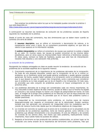 Tema 0 Introducción a la sociología
Para analizar los problemas sobre los que se ha trabajado puedes consultar la práctica 1
que está disponible en
http://www.emp.uva.es/~javier/pagina/pantallas/asignaturas/sociologia/materiales/0.html
A continuación se resumen las tendencias de evolución de los problemas sociales de España
siguiendo los resultados de la práctica.
Desde el punto de vista del comentario, hay dos dimensiones que se deben hacer cuando se
comenta una serie de tablas:
El resumen descriptivo, que se refiere al incremento o decremento de valores, a la
comparación entre unos y otros. Es un comentario puramente objetivo, en que sólo se
valora lo que aparece en la información recibida.
El análisis interpretativo se refiere al comentario de causas que explican la subida o bajada
de un valor. En muchos casos, las causas se pueden encontrar en los mismos datos
estadísticos, pero en otros casos es imprescindible hacer referencia a fenómenos sociales.
En estos casos, siempre se habla de hipótesis, puesto que este tipo de interpretación
necesita más estudios y una valoración más profunda.
La evolución de los problemas:
Recogiendo los trabajos entregados en clase se puede resumir la tendencia de evolución de los
problemas de la sociedad española de la siguiente manera:
1. Crecimiento exponencial de la importancia de los problemas derivados de la inmigración.
Se trata de una etiqueta discutible, puesto que la inmigración no es en si misma un
problema, es un fenómeno social que puede generar problemas y puede generar grandes
ganancias. De hecho, pueden haber valorado a la inmi gración como un problema personas
que lo que desean es que no vengan más inmigrantes, junto a personas que consideran
que el problema es la mala acogida que se da en España a los inmigrantes. En todo caso,
es previsible que este conjunto de problemas asuma n el mayor protagonismo en los
próximos años.
2. Los problemas derivados de la droga son considerados cada vez menos importantes. Es
muy discutible la base objetiva de esta creencia, quizás se deba a que la heroína ha bajado
en consumo y las nuevas drogas no tienen una imagen de peligrosidad tan fuerte. En todo
caso, la imagen de la droga como problema se ha reducido sin que se haya producido una
bajada simultanea del consumo. Es previsible que en el futuro este problema vuelva a
escalar posiciones.
3. La inseguridad se ha incrementado como problema, en muchos casos de manera
desproporcionada con respecto al incremento real de la delictividad. Existen cambios
sociales que han generado una sensación de inseguridad entre los ciudadanos que ha
crecido de manera mucho más rápida que los indicadores objetivos de inseguridad.
4. La vivienda (en concreto se supone que el precio de la vivienda) es en la actualidad una de
las estrellas de los problemas españoles, tanto de manera general, como referido a los
problemas que afectan directamente a los encuestados. El ciclo de inflación y de carestía
de vivienda de los últimos años, han hecho que este problema, habitualmente menos
importante, haya subido hasta los puestos de cabeza.
5. Respecto al terrorismo se han producido dos cambios substanciales, en primer lugar se ha
producido una cierta erosión de la importancia del terrorismo como problema, más que
 