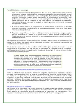 Tema 0 Introducción a la sociología
nada por el crecimiento de otros problemas. Por otra parte, el terrorismo como problema
propiamente español, vinculado en los años 80 con bandas terroristas como ETA y GRAPO,
ha sido superado por el terrorismo como hecho global. Curiosamente, mientras países de
Europa y los mismos Estados Unidos, han pasado de no considerar al terrorismo como
problema, a ponerlo en primer lugar de sus preocupaciones, en España ha habido una
cierta continuidad en la valoración y, en cierto sentido, la presencia del terrorismo
internacional de corte integrista ha ocupado el espacio generado por la menor intensidad
del terrorismo nacional.
6. El paro es el bajo continuo de los problemas de los españoles. Su evolución no depende
tanto del crecimiento o decrecimiento de los tasas de ocupación, como de la importancia
relativa de otros problemas.
7. Respecto a los problemas de menor entidad, simplemente comentar que en general, son
los más sensibles a los cambios en la opinión pública, pueden aparecer o desaparecer en
función de su mayor o menor presencia en los medios de comunicación, o de la existencia
de hechos puntuales.
La dispersión de la respuesta hace que en algunos años haya mayor número de problemas que en
otros, esto se debe a que cuando baja la importancia concedida a los problemas mayoritarios, los
ciudadanos eligen otros menores.
En todos los casos una de las variables fundamentales para explicar la mayor o menor
importancia de un problema hay que buscarla en los medios de comunicación y en los debates
políticos que condicionan la percepción de los ciudadanos. Un ejemplo de esto se puede encontrar
en el caso de la violencia escolar.
El acoso escolar. En la actualidad ha saltado a los medios de comunicación el
tema del acoso escolar y se ha hablado con una cierta profusión sobre el
incremento de la violencia en las aulas. No obstante, no está nada claro que se
haya incrementado la violencia, lo que se ha incrementado es la sensibilidad ante
la violencia. El incremento de denuncias y el incremento de repercusión social no
implica necesariamente el que haya más casos, puede ser que la sociedad haya
decidido no tolerar más y se puede dar la paradoja de que incluso, bajando el
número total de casos, el fenómeno parezca estar en crecimiento.
Las diferencias entre problemas generales y problemas particulares
Como se señaló en clase, la diferente distribución geográfica y social de los problemas, hace que
un grupo importante de personas no sufra las consecuencias de problemas a pesar de que conoce
su existencia. La gran mayoría de los problemas que sufren los ciudadanos son de corte
económico o relacional, pocos de ellos perciben las consecuencias negativas de los problemas
políticos y globales. En principio es positivo que los ciudadanos juzguen como importantes
problemas que no les afectan directamente porque expresa una cierta capacidad para pensar con
perspectiva global.
Otras formas de medir los problemas
La medición de la importancia real de los problemas es muy compleja. Ha quedado claro que la
percepción puede tener sesgos y que problemas muy importantes pueden no ser considerados
como tales por el conjunto de la población hasta que se manifiestan con más virulencia. Para
solucionar estos sesgos se pueden ofrecer otras formas de estudio como las siguientes:
 