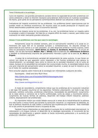 Tema 0 Introducción a la sociología
Juicio de expertos. Los grandes pensadores sociales tienen la capacidad de percibir problemas con
cierta antelación y tener la intuición necesaria para detectar disfunciones en nuestras sociedades.
De hecho, gran parte de los pensadores contemporáneos dedican sus esfuerzos a este campo.
Indicadores de impacto económico de los problemas. Los problemas tienen repercusiones que se
pueden medir en términos económicos. En muchos casos se puede jerarquizar el impacto que
tienen determinados problemas sobre la economía nacional.
Indicadores de impacto social de los problemas. A su vez, los problemas tienen un impacto sobre
la sociedad y sobre el bienestar. Se trata de un impacto difícil de medir y valorar, pero sobre cuya
evaluación se están realizando grandes esfuerzos.
Anexo 2 Los problemas con los que nace la sociología.
Pensamiento social ha existido siempre, pero el acercamiento científico a lo social es un
fenómeno del siglo XIX en la sociedad europea y norteamericana. Es absurdo otorgar la
paternidad de una ciencia a un solo pensador; en este desarrollo brillaron muchos autores, entre
ellos los pensadores franceses: Saint Simon, A. Comte, E. Durkheim, Mauss etc. El círculo de
Weber, con los dos hermanos Weber: Max y Alfred, toda la tradición del reformismo británico
y también la extraordinaria impronta del pensamiento marxista a partir de la obra de K. Marx y
Engels.
A pesar de la extraordinaria variedad del pensamiento de estos autores, lo que tienen en
común sus obras es que aparecen como respuesta a los fuertes problemas que genera la
industrialización. La sociología nace como la ciencia de la sociedad industrial y de la lucha de
clases. Aunque en la actualidad los conceptos han evolucionado mucho, la sociología todavía tiene
una gran impronta del pensamiento sobre la sociedad industrial, a pesar de que la industria ya no
es el motor de nuestras sociedades.
Para consultar páginas sobre historia de la sociología son interesantes cualquiera de estas.
Sociologists - Dead and Very Much Alive.
http://www.pscw.uva.nl/sociosite/TOPICS/Sociologists.html
Sociology Online.
http://www.sociologyonline.co.uk/
A modo de recordatorio, simplemente indicar que los problemas de la revolución industrial
y del siglo XIX pueden resumirse en los siguientes: fortísima urbanización, con todo lo que lleva
asociado, cambios culturales, problemas urbanísticos, necesidades de planificación, surgimiento
de la clase obrera y comienzo de la fuerte conflictividad, lucha de clases y movimiento obrero,
surgimiento de nuevas formas de pobreza, desarrollo del trabajo infantil industrial, pobreza
urbana, depauperación del proletariado.
Es importante indicar que existe debate acerca de si antes de la industrialización la pobreza
era más fuerte o menos fuerte que durante la revolución industrial. Lo importante no obstante, es
que la pobreza industrial es más visible y conflictiva que la pobreza pre-industrial. Esta visibilidad
es la que anima al pensamiento social a ocuparse de ella.
También fueron importantes en esta época el aumento de la conflictividad internacional, la
colonización y el choque cultural, el desarrollo de la ideología nacionalista, el incremento de las
necesidades de planificación y gestión debido al fuerte incremento poblacional y el aumento de
producción industrial y agrícola.
 
