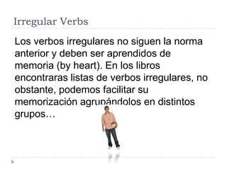 Irregular Verbs
Los verbos irregulares no siguen la norma
anterior y deben ser aprendidos de
memoria (by heart). En los libros
encontraras listas de verbos irregulares, no
obstante, podemos facilitar su
memorización agrupándolos en distintos
grupos…
 