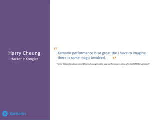 Harry Cheung
Hacker e Xoogler
Xamarin performance is so great the i have to imagine
there is some magic involved.
“
”Fonte: https://medium.com/@harrycheung/mobile-app-performance-redux-e512be94f976#.ujzbfqfv7
 