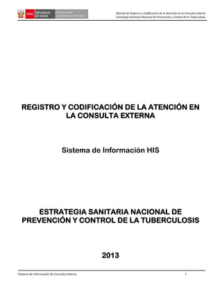 Sistema de Información de Consulta Externa 1
Manual de Registro y Codificación de la Atención en la Consulta Externa
Estrategia Sanitaria Nacional de Prevención y Control de la Tuberculosis
REGISTRO Y CODIFICACIÓN DE LA ATENCIÓN EN
LA CONSULTA EXTERNA
Sistema de Información HIS
ESTRATEGIA SANITARIA NACIONAL DE
PREVENCIÓN Y CONTROL DE LA TUBERCULOSIS
2013
 