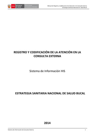 Sistema de Información de Consulta Externa 1
Manual de Registro y Codificación de la Atención en la Consulta Externa
Estrategia Sanitaria Nacional de Salud Bucal
REGISTRO Y CODIFICACIÓN DE LA ATENCIÓN EN LA
CONSULTA EXTERNA
Sistema de Información HIS
ESTRATEGIA SANITARIA NACIONAL DE SALUD BUCAL
2014
 