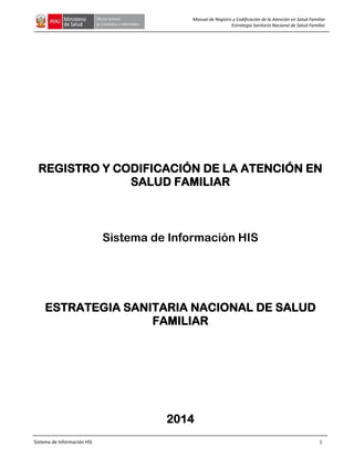Sistema de Información HIS 1
Manual de Registro y Codificación de la Atención en Salud Familiar
Estrategia Sanitaria Nacional de Salud Familiar
REGISTRO Y CODIFICACIÓN DE LA ATENCIÓN EN
SALUD FAMILIAR
Sistema de Información HIS
ESTRATEGIA SANITARIA NACIONAL DE SALUD
FAMILIAR
2014
 