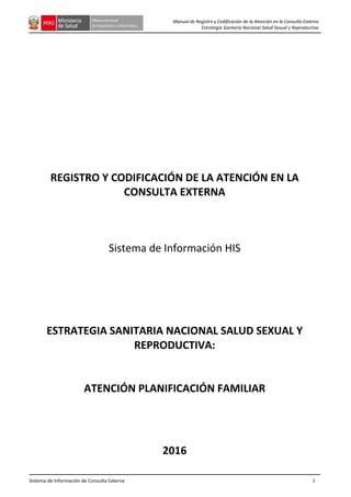 Sistema de Información de Consulta Externa 1
Manual de Registro y Codificación de la Atención en la Consulta Externa
Estrategia Sanitaria Nacional Salud Sexual y Reproductiva
REGISTRO Y CODIFICACIÓN DE LA ATENCIÓN EN LA
CONSULTA EXTERNA
Sistema de Información HIS
ESTRATEGIA SANITARIA NACIONAL SALUD SEXUAL Y
REPRODUCTIVA:
ATENCIÓN PLANIFICACIÓN FAMILIAR
2016
 