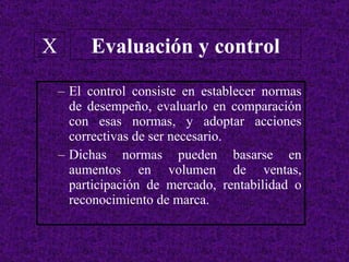 El control consiste en establecer normas de desempeño, evaluarlo en comparación con esas normas, y adoptar acciones correctivas de ser necesario. Dichas normas pueden basarse en aumentos en volumen de ventas, participación de mercado, rentabilidad o reconocimiento de marca. Evaluación y control X 