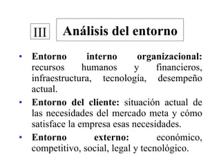 Entorno interno organizacional:  recursos humanos y financieros, infraestructura, tecnología, desempeño actual. Entorno del cliente:  situación actual de las necesidades del mercado meta y cómo satisface la empresa esas necesidades. Entorno externo:  económico, competitivo, social, legal y tecnológico. Análisis del entorno III 