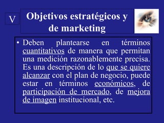 Deben plantearse en términos  cuantitativos  de manera que permitan una medición razonablemente precisa. Es una descripción de lo  que se quiere alcanzar  con el plan de negocio, puede estar en términos  económicos , de  participación de mercado , de  mejora de imagen  institucional, etc. Objetivos estratégicos y de marketing V 