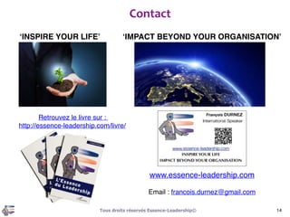 Junior
Senior
Expert
Création
Trainer
Master Trainer
Master Coach
Consulting Leadership
1+1 = 3
Coordonner
différentes
méthodes
Appliquer les méthodes
classiques
Redéfinir au-delà
des limites
Lean, Six Sigma, World Class Management,
Management des projets et programmes,
Gestion des risques, Gouvernance…
Modélisation des meilleures pratiques des plus
grands leaders mondiaux, revenir à l’origine
des modèles comportementaux…
L’Essence	
  du	
  Leadership	
  :	
  
L’intégration	
  des	
  excellences	
  humaines	
  et	
  métier
14Tous droits réservés Essence-Leadership©
 