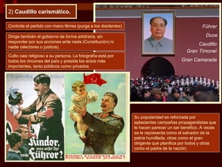 2) Caudillo carismático.
Controla el partido con mano férrea (purga a los disidentes)
Dirige también el gobierno de forma arbitraria, sin
responder por sus acciones ante nada (Constitución) ni
nadie (electores o justicia).
Su popularidad es reforzada por
aplastantes campañas propagandistas que
le hacen parecer un ser benéfico. A veces
se le representa como el salvador de la
patria humillada, otras como el gran
dirigente que planifica por todos y otras
como el padre de la nación.
Culto casi religioso a su persona. La fotografía está por
todos los rincones del país y presida los actos más
importantes, tanto públicos como privados
Führer
Caudillo
Duce
Gran Timonel
Gran Camarada
 