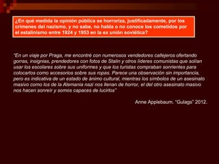 “En un viaje por Praga, me encontré con numerosos vendedores callejeros ofertando
gorras, insignias, prendedores con fotos de Stalin y otros líderes comunistas que solían
usar los escolares sobre sus uniformes y que los turistas compraban sonrientes para
colocarlos como accesorios sobre sus ropas. Parece una observación sin importancia,
pero es indicativa de un estado de ánimo cultural, mientras los símbolos de un asesinato
masivo como los de la Alemania nazi nos llenan de horror, el del otro asesinato masivo
nos hacen sonreír y somos capaces de lucirlos”
Anne Applebaum. “Gulags” 2012.
¿En qué medida la opinión pública se horroriza, justificadamente, por los
crímenes del nazismo, y no sabe, no habla o no conoce los cometidos por
el estalinismo entre 1924 y 1953 en la ex unión soviética?
 