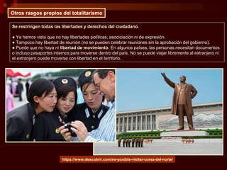 Otros rasgos propios del totalitarismo
Se restringen todas las libertades y derechos del ciudadano.
● Ya hemos visto que no hay libertades políticas, asociciación ni de expresión.
● Tampoco hay libertad de reunión (no se pueden celebrar reuniones sin la aprobación del gobierno).
● Puede que no haya ni libertad de movimiento. En algunos países, las personas necesitan documentos
o incluso pasaportes internos para moverse dentro del país. No se puede viajar libremente al extranjero ni
el extranjero puede moverse con libertad en el territorio.
https://www.descubrir.com/es-posible-visitar-corea-del-norte/
 