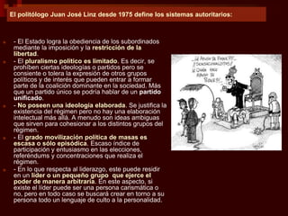 El politólogo Juan José Linz desde 1975 define los sistemas autoritarios:
■ - El Estado logra la obediencia de los subordinados
mediante la imposición y la restricción de la
libertad.
■ - El pluralismo político es limitado. Es decir, se
prohíben ciertas ideologías o partidos pero se
consiente o tolera la expresión de otros grupos
políticos y de interés que pueden entrar a formar
parte de la coalición dominante en la sociedad. Más
que un partido único se podría hablar de un partido
unificado.
■ - No poseen una ideología elaborada. Se justifica la
existencia del régimen pero no hay una elaboración
intelectual más allá. A menudo son ideas ambiguas
que sirven para cohesionar a los distintos grupos del
régimen.
■ - El grado movilización política de masas es
escasa o sólo episódica. Escaso índice de
participación y entusiasmo en las elecciones,
referéndums y concentraciones que realiza el
régimen.
■ - En lo que respecta al liderazgo, este puede residir
en un líder o un pequeño grupo que ejerce el
poder de manera arbitraria. En este aspecto, si
existe el líder puede ser una persona carismática o
no, pero en todo caso se buscará crear en torno a su
persona todo un lenguaje de culto a la personalidad.
 