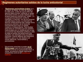 Regímenes autoritarios salidos de la lucha anticolonial
■ Regímenes nacionalistas árabes (p.e.,
el Egipto de Naser, la Libia de Gadafi,).
En este caso, suele ser que la élite del
ejército llega al poder mediante un golpe
de Estado contra un poder dejado por la
antigua potencia colonial (rey, sultán...) o
una guerra de liberación contra la
metrópoli. A menudo, uno de sus jóvenes
oficiales lidera el país. La intención es
eliminar drásticamente todo vestigio de la
presencia colonial o de la herencia
neocolonial para crear un estado
moderno e independiente. Para facilitar
esta tarea se considera que los partidos
tradicionales son un obstáculo por lo que
se suprimen las libertades políticas y sólo
es legal el partido del gobernante que
adquiere una ideología entre socialista y
populista. Intenta alejarse del integrismo
islámico, pero a su vez declara sus
raíces islámicas, nacionalistas y
panarabistas.
■ Situaciones parecidas suceden en el
África negra, pero sin el componente
islámico y sí con el componente tribal. A
veces, se alcanza a llegar regímenes
sangrientos como el de Idi Amín en
Uganda .
 