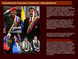 Autoritarismo Populista, Cesarismo o Bonapartismo
■ El poder se concreta en jefes y dirigentes
carismáticos. Uso de la demagogia populista:
el engaño, la retórica maniquea de
“nosotros”, los buenos, versus “ellos”, los que
opinan diferente, los malos. Hacen uso de
una retórica mítica a través de la cual todo lo
pasado fue malo y “lo bueno” comienza con
ellos
■ Normalmente llegan al poder por medio de
unas elecciones y cuando están en los
gobiernos utilizan medidas populares para
ganar la simpatía de las mayorías y así
mantenerse populares pese a no permitir o
retrasar los comicios o manipular a su antojo
la Constitución.
■ Controlan la economía vía nacionalizaciones,
expropiaciones de propiedades privadas
(empresas, banca, viviendas...), etc.;
■ En Hispanoamérica están los mejores
ejemplos de estados autoritarios populista .
El de Juan Domingo Perón en Argentina
durante su primera presidencia (1946-1952).
Hay un populismos de derechas en los años
90 (Carlos Menem en Argentina o Alberto
Fujimori en Perú), pero desde comienzos del
siglo XXI destaca el populismo de izquierda
ejemplificado por los regímenes de Hugo
Chávez/Nicolás Maduro en Venezuela, el de
Evo Morales en Bolivia o el de Rafael Correa
en Ecuador.
 