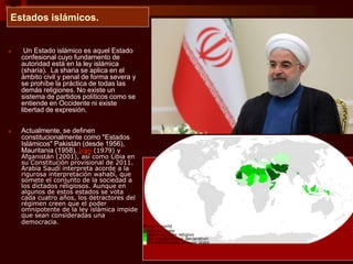 Estados islámicos.
■ Un Estado islámico es aquel Estado
confesional cuyo fundamento de
autoridad está en la ley islámica
(sharía). La sharia se aplica en el
ámbito civil y penal de forma severa y
se prohíbe la práctica de todas las
demás religiones. No existe un
sistema de partidos políticos como se
entiende en Occidente ni existe
libertad de expresión.
■ Actualmente, se definen
constitucionalmente como "Estados
Islámicos" Pakistán (desde 1956),
Mauritania (1958), Irán (1979) y
Afganistán (2001), así como Libia en
su Constitución provisional de 2011.
Arabia Saudí interpreta acorde a la
rigurosa interpretación wahabí, que
somete el conjunto de la sociedad a
los dictados religiosos. Aunque en
algunos de estos estados se vota
cada cuatro años, los detractores del
régimen creen que el poder
omnipotente de la ley islámica impide
que sean consideradas una
democracia.
 