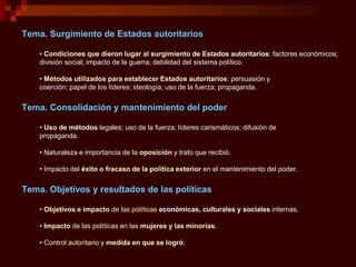 Tema. Surgimiento de Estados autoritarios
• Condiciones que dieron lugar al surgimiento de Estados autoritarios: factores económicos;
división social; impacto de la guerra; debilidad del sistema político.
• Métodos utilizados para establecer Estados autoritarios: persuasión y
coerción; papel de los líderes; ideología; uso de la fuerza; propaganda.
Tema. Consolidación y mantenimiento del poder
• Uso de métodos legales; uso de la fuerza; líderes carismáticos; difusión de
propaganda.
• Naturaleza e importancia de la oposición y trato que recibió.
• Impacto del éxito o fracaso de la política exterior en el mantenimiento del poder.
Tema. Objetivos y resultados de las políticas
• Objetivos e impacto de las políticas económicas, culturales y sociales internas.
• Impacto de las políticas en las mujeres y las minorías.
• Control autoritario y medida en que se logró.
 