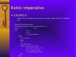 Estilo Imperativo
♦ EJEMPLO
– Algunos de los lenguajes de este tipo son: Fortran, Algol, Pascal, C, Modula-2,
Ada.
Program Primos(input,output);
{Programa para imprimir números primos entre 2 y n}
Const n=50
Var i=2..n;
j=2..n;
I_es_primo=boolean;
Begin
for i=2 to n do
begin
J=2;
i_es_primo:=true;
while i_es_primo and (j<=i) do
if (i mod j) <>0 then j:=j+1;
else i_es_primo:=false;
if i_es_primo then write(i);
end
End.
 