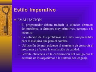 Estilo Imperativo
♦ EVALUACION
– El programador deberá traducir la solución abstracta
del problema a términos muy primitivos, cercanos a la
máquina.
– La solución de los problemas son más comprensibles
para la máquina que para el hombre.
– Utilización de gran esfuerzo al momento de construir el
programa y efectuar la evaluación de calidad.
– Permite eficiencia en la construcción del código pro la
cercanía de los algoritmos a la sintaxis del lenguaje.
 