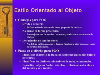 Estilo Orientado al Objeto
♦ Consejos para POO
– Divide y vencerás
• Definir método para cada tarea pequeña de la clase
– No piense en forma procedural
• Los objetos son de verdad, no son cajas de almacenamiento de
código.
– Los métodos no son funciones
• No defina métodos como si fueran funciones, sino como acciones
naturales del objeto.
♦ Pasos en el diseño para POO
– Identificar el ámbito de trabajo: establecer clases más bajas o
abstractas.
– Identificar los distintos sub ámbitos de trabajo: instancias.
– Especificar objetos finales: establecer relaciones entre clases
del ámbito y sub ámbito.
 