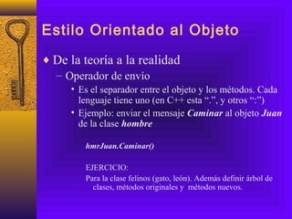 Estilo Orientado al Objeto
♦ De la teoría a la realidad
– Operador de envío
• Es el separador entre el objeto y los métodos. Cada
lenguaje tiene uno (en C++ esta “.”, y otros “:”)
• Ejemplo: enviar el mensaje Caminar al objeto Juan
de la clase hombre
hmrJuan.Caminar()
EJERCICIO:
Para la clase felinos (gato, león). Además definir árbol de
clases, métodos originales y métodos nuevos.
 