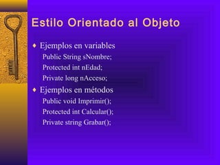 Estilo Orientado al Objeto
♦ Ejemplos en variables
Public String sNombre;
Protected int nEdad;
Private long nAcceso;
♦ Ejemplos en métodos
Public void Imprimir();
Protected int Calcular();
Private string Grabar();
 