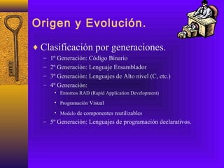 Origen y Evolución.
♦ Clasificación por generaciones.
– 1º Generación: Código Binario
– 2º Generación: Lenguaje Ensamblador
– 3º Generación: Lenguajes de Alto nivel (C, etc.)
– 4º Generación:
• Entornos RAD (Rapid Application Development)
• Programación Visual
• Modelo de componentes reutilizables
– 5º Generación: Lenguajes de programación declarativos.
 