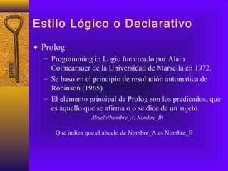 Estilo Lógico o Declarativo
♦ Prolog
– Programming in Logic fue creado por Alain
Colmearauer de la Universidad de Marsella en 1972.
– Se baso en el principio de resolución automatica de
Robinson (1965)
– El elemento principal de Prolog son los predicados, que
es aquello que se afirma o o se dice de un sujeto.
Abuelo(Nombre_A, Nombre_B)
Que indica que el abuelo de Nombre_A es Nombre_B
 