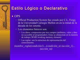 Estilo Lógico o Declarativo
♦ OPS
– Official Production System fue creado por C.L. Forgy
de la Universidad Carnegie Mellon en en la mitad de la
decada de los setenta.
– Los elementos básicos son:
• Los datos: compuestos por tres campos (atributos, valor y dato
no accesible al programador). Estas se almacenan en la memria
de trabajo (WMEworking memory element)
• Las reglas: son la estructura de representación del
conocimiento.
(nombre_regla(condición1)...(condición_n) (acción_1)...
(acción_n))
 