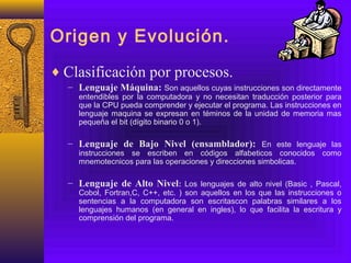 Origen y Evolución.
♦ Clasificación por procesos.
– Lenguaje Máquina: Son aquellos cuyas instrucciones son directamente
entendibles por la computadora y no necesitan traducción posterior para
que la CPU pueda comprender y ejecutar el programa. Las instrucciones en
lenguaje maquina se expresan en téminos de la unidad de memoria mas
pequeña el bit (dígito binario 0 o 1).
– Lenguaje de Bajo Nivel (ensamblador): En este lenguaje las
instrucciones se escriben en códigos alfabeticos conocidos como
mnemotecnicos para las operaciones y direcciones simbolicas.
– Lenguaje de Alto Nivel: Los lenguajes de alto nivel (Basic , Pascal,
Cobol, Fortran,C, C++, etc. ) son aquellos en los que las instrucciones o
sentencias a la computadora son escritascon palabras similares a los
lenguajes humanos (en general en ingles), lo que facilita la escritura y
comprensión del programa.
 