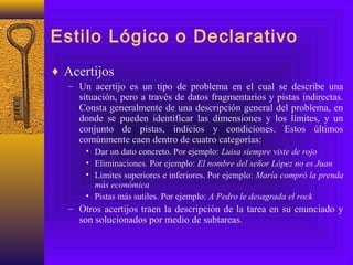 Estilo Lógico o Declarativo
♦ Acertijos
– Un acertijo es un tipo de problema en el cual se describe una
situación, pero a través de datos fragmentarios y pistas indirectas.
Consta generalmente de una descripción general del problema, en
donde se pueden identificar las dimensiones y los límites, y un
conjunto de pistas, indicios y condiciones. Estos últimos
comúnmente caen dentro de cuatro categorías:
• Dar un dato concreto. Por ejemplo: Luisa siempre viste de rojo
• Eliminaciones. Por ejemplo: El nombre del señor López no es Juan
• Límites superiores e inferiores. Por ejemplo: María compró la prenda
más económica
• Pistas más sutiles. Por ejemplo: A Pedro le desagrada el rock
– Otros acertijos traen la descripción de la tarea en su enunciado y
son solucionados por medio de subtareas.
 