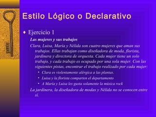 Estilo Lógico o Declarativo
♦ Ejercicio 1
Las mujeres y sus trabajos
Clara, Luisa, María y Nélida son cuatro mujeres que aman sus
trabajos. Ellas trabajan como diseñadora de moda, florista,
jardinera y directora de orquesta. Cada mujer tiene un solo
trabajo, y cada trabajo es ocupado por una sola mujer. Con las
siguientes pistas, encontrar el trabajo realizado por cada mujer:
• Clara es violentamente alérgica a las plantas.
• Luisa y la florista comparten el departamento
• A María y Luisa les gusta solamente la música rock
La jardinera, la diseñadora de modas y Nélida no se conocen entre
sí.
 