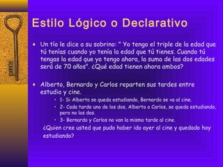 Estilo Lógico o Declarativo
♦ Un tío le dice a su sobrino: " Yo tengo el triple de la edad que
tú tenías cuando yo tenía la edad que tú tienes. Cuando tú
tengas la edad que yo tengo ahora, la suma de las dos edades
será de 70 años". ¿Qué edad tienen ahora ambos?
♦ Alberto, Bernardo y Carlos reparten sus tardes entre
estudio y cine.
• 1- Si Alberto se queda estudiando, Bernardo se va al cine.
• 2- Cada tarde uno de los dos, Alberto o Carlos, se queda estudiando,
pero no los dos.
• 3- Bernardo y Carlos no van la misma tarde al cine.
¿Quien cree usted que pudo haber ido ayer al cine y quedado hoy
estudiando?
 