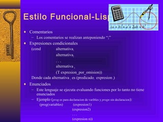 Estilo Funcional-Lisp
♦ Comentarios
– Los comentarios se realizan anteponiendo “;”
♦ Expresiones condicionales
(cond alternativa1
alternativa2
. . .
alternativa n
(T expresion_por_omision))
Donde cada alternativa i es (predicadoi expresion i)
♦ Enunciados
– Este lenguaje se ejecuta evaluando funciones por lo tanto no tiene
enunciados
– Ejemplo (prog es para declaracion de varibles y progn sin declaracion):
(prog(variables) (expresion1)
(expresion2)
. . .
(expresion n))
 