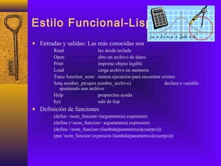 Estilo Funcional-Lisp
♦ Entradas y salidas: Las más conocidas son
Read lee desde teclado
Open abre un archivo de datos
Print imprime objeto legible
Load carga archivo en memoria
Trace function_none rastrea ejecucion para encontrar errores
Setq nombre_pt(open nombre_archivo) declara a variable
apuntando aun archivo
Help proporcina ayuda
bye sale de lisp
♦ Definición de funciones
(defun <nom_funcion>(argumentos) expresion)
(define (<nom_funcion> argumentos) expresion)
(define <nom_funcion>(lambda(parametros)(cuerpo)))
(put ‘nom_funcion’expresion (lambda(parametros)(cuerpo)))
 