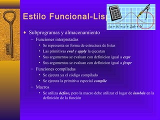 Estilo Funcional-Lisp
♦ Subprogramas y almacenamiento
– Funciones interpretadas
• Se representa en forma de estructura de listas
• Las primitivas eval y apply la ejecutan
• Sus argumentos se evaluan con definicion igual a expr
• Sus argumentos se evaluan con definicion igual a fexpr
– Funciones compiladas
• Se ejecuta ya el código compilado
• Se ejecuta la primitiva especial compile
– Macros
• Se utiliza define, pero la macro debe utilizar el lugar de lambda en la
definición de la función
 