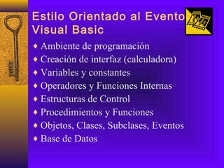 Estilo Orientado al Evento
Visual Basic
♦ Ambiente de programación
♦ Creación de interfaz (calculadora)
♦ Variables y constantes
♦ Operadores y Funciones Internas
♦ Estructuras de Control
♦ Procedimientos y Funciones
♦ Objetos, Clases, Subclases, Eventos
♦ Base de Datos
 