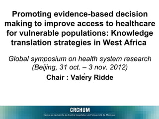 Promoting evidence-based decision
making to improve access to healthcare
for vulnerable populations: Knowledge
 translation strategies in West Africa

Global symposium on health system research
       (Beijing, 31 oct. – 3 nov. 2012)
            Chair : Valéry Ridde
 