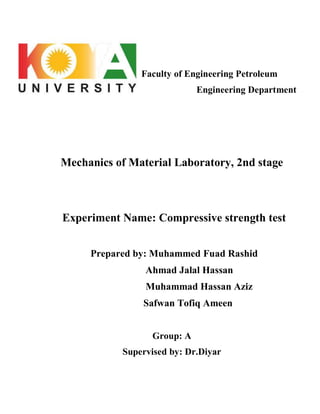 Faculty of Engineering Petroleum
Engineering Department
Mechanics of Material Laboratory, 2nd stage
Experiment Name: Compressive strength test
Prepared by: Muhammed Fuad Rashid
Ahmad Jalal Hassan
Muhammad Hassan Aziz
Safwan Tofiq Ameen
Group: A
Supervised by: Dr.Diyar
 
