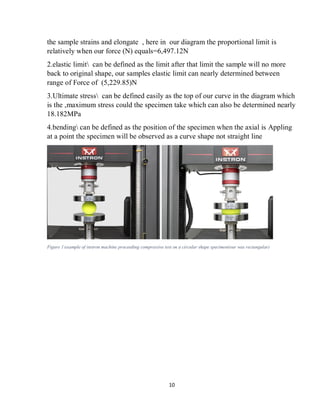 10
the sample strains and elongate , here in our diagram the proportional limit is
relatively when our force (N) equals=6,497.12N
2.elastic limit can be defined as the limit after that limit the sample will no more
back to original shape, our samples elastic limit can nearly determined between
range of Force of (5,229.85)N
3.Ultimate stress can be defined easily as the top of our curve in the diagram which
is the ,maximum stress could the specimen take which can also be determined nearly
18.182MPa
4.bending can be defined as the position of the specimen when the axial is Appling
at a point the specimen will be observed as a curve shape not straight line
Figure 1example of instron machine proceeding compressive test on a circular shape specimen(our was rectangular)
 